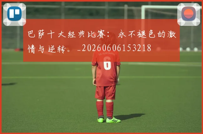 巴萨十大经典比赛:永不褪色的激情与逆转。_20260606153218