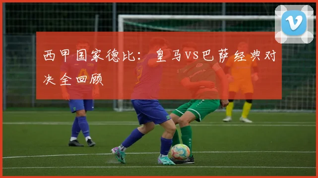 西甲国家德比：皇马vs巴萨经典对决全回顾