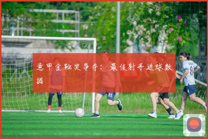 意甲金靴奖争夺:最佳射手进球数据