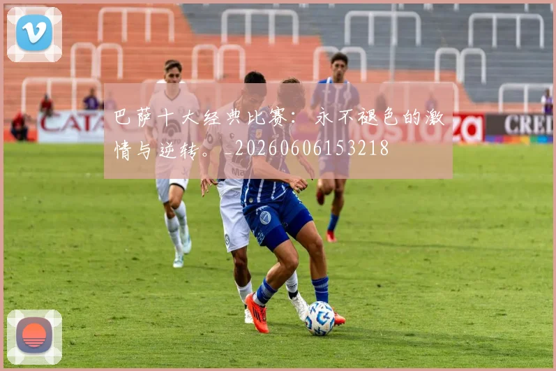 巴萨十大经典比赛：永不褪色的激情与逆转。_20260606153218