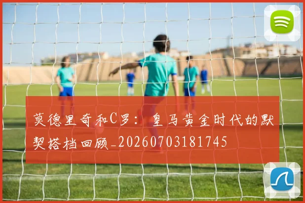 莫德里奇和C罗：皇马黄金时代的默契搭档回顾_20260703181745