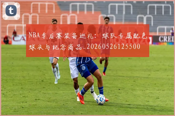 NBA季后赛装备巡礼：球队专属配色球衣与纪念商品_20260526125500
