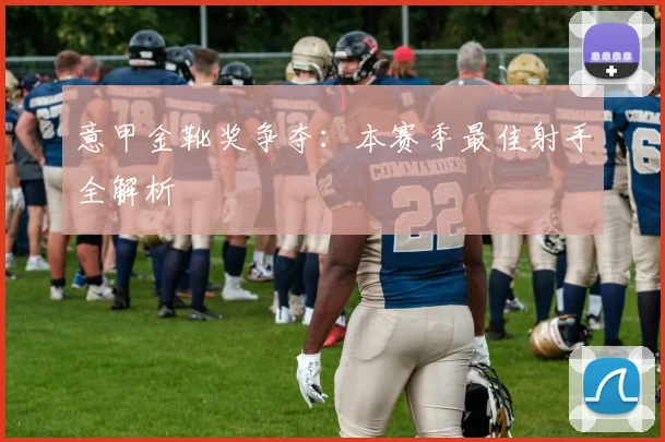 意甲金靴奖争夺：本赛季最佳射手全解析