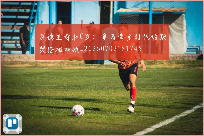 莫德里奇和C罗：皇马黄金时代的默契搭档回顾_20260703181745